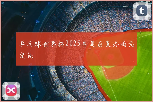 乒乓球世界杯2025年是否复办尚无定论