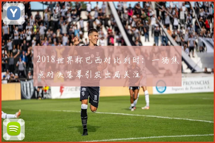 2018世界杯巴西对比利时：一场焦点对决落幕引发出局关注