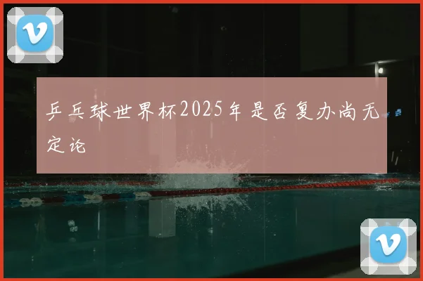乒乓球世界杯2025年是否复办尚无定论