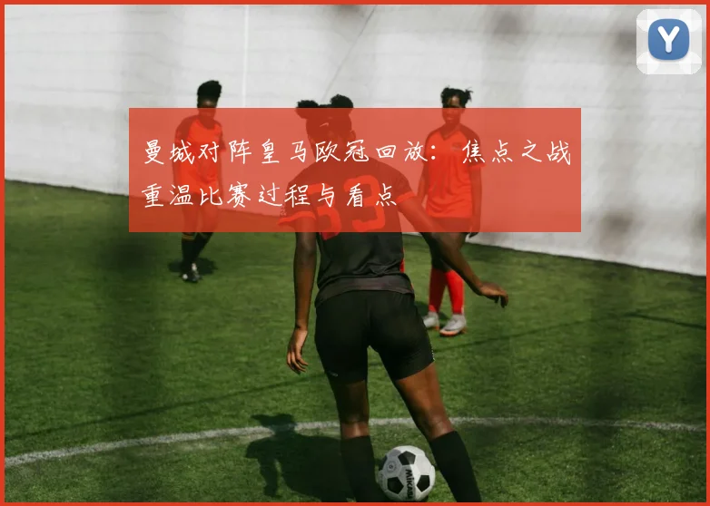曼城对阵皇马欧冠回放：焦点之战重温比赛过程与看点