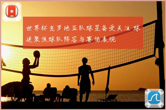 世界杯克罗地亚队球星备受关注 球迷聚焦球队阵容与赛场表现
