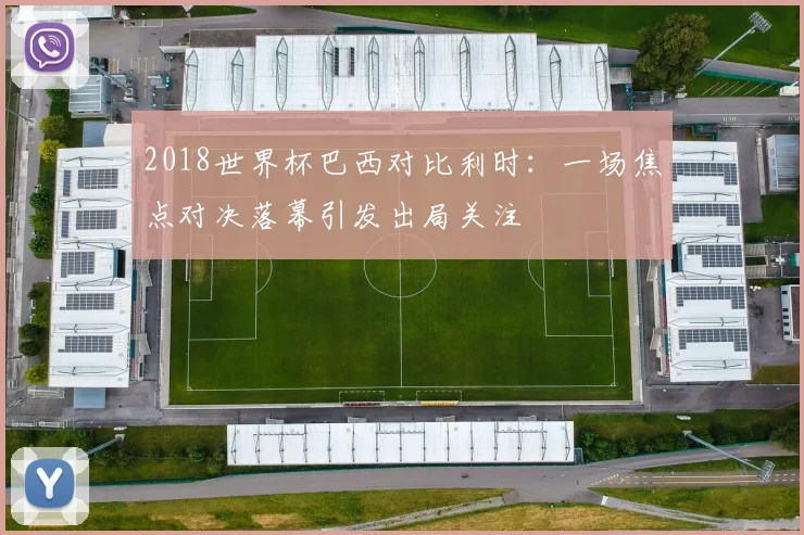 2018世界杯巴西对比利时：一场焦点对决落幕引发出局关注