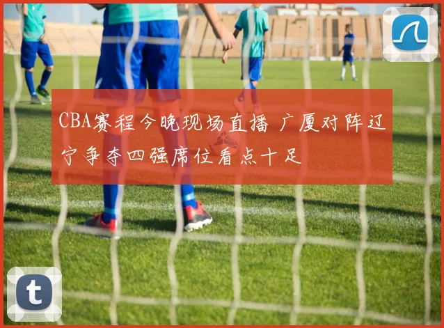 CBA赛程今晚现场直播 广厦对阵辽宁争夺四强席位看点十足