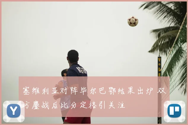 塞维利亚对阵毕尔巴鄂结果出炉 双方鏖战后比分定格引关注