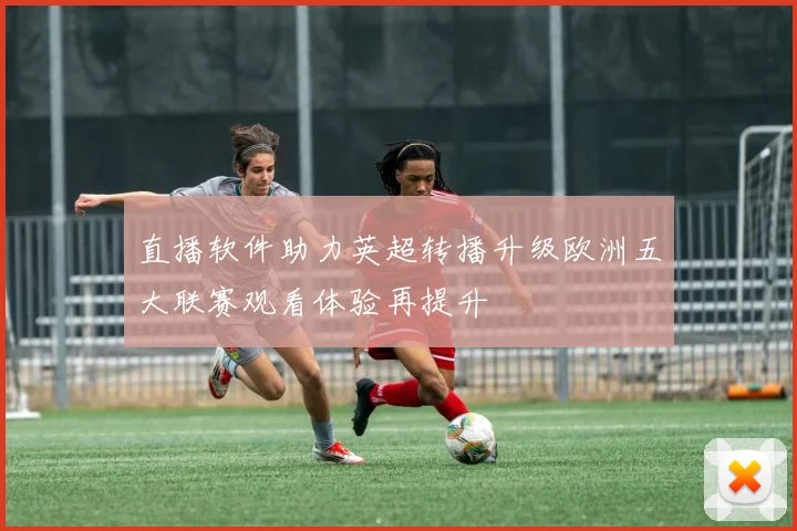 直播软件助力英超转播升级欧洲五大联赛观看体验再提升