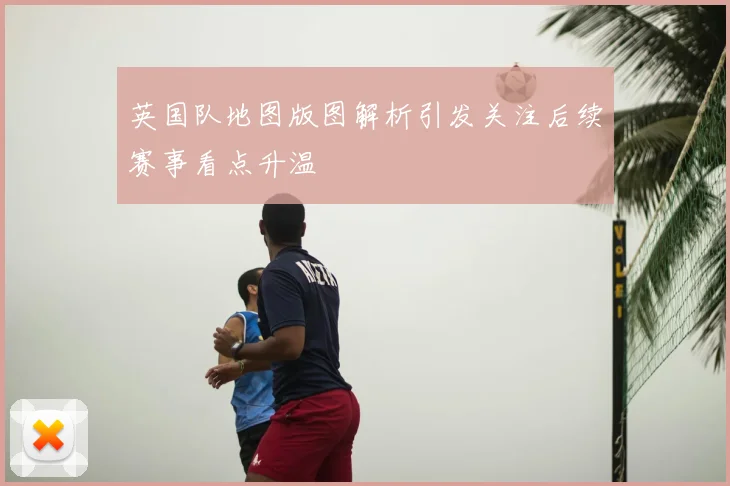 英国队地图版图解析引发关注后续赛事看点升温
