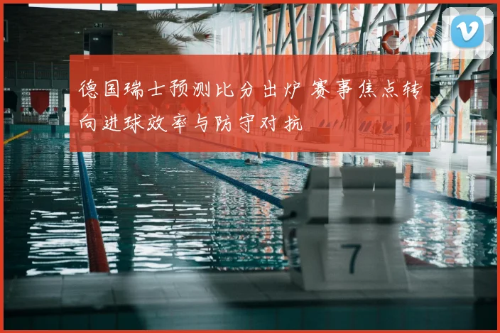 德国瑞士预测比分出炉 赛事焦点转向进球效率与防守对抗