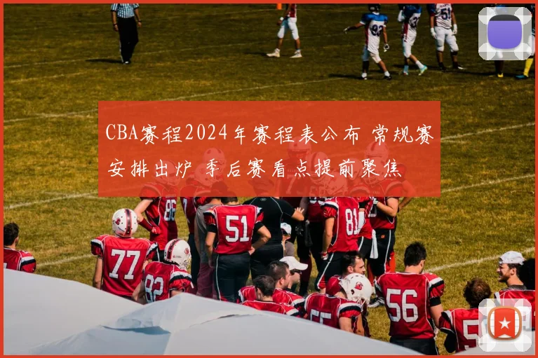 CBA赛程2024年赛程表公布 常规赛安排出炉 季后赛看点提前聚焦