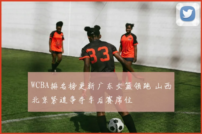 WCBA排名榜更新广东女篮领跑 山西北京紧追争夺季后赛席位