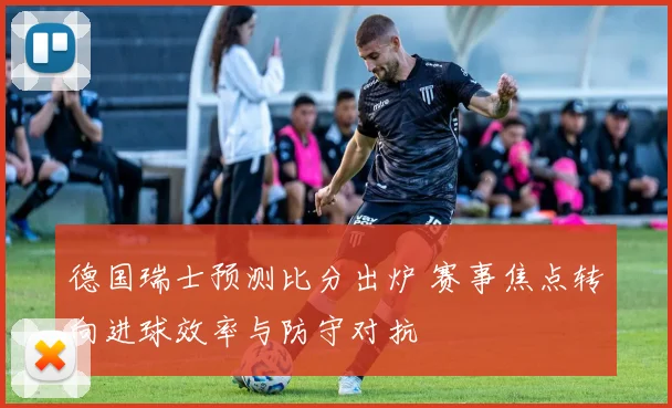 德国瑞士预测比分出炉 赛事焦点转向进球效率与防守对抗