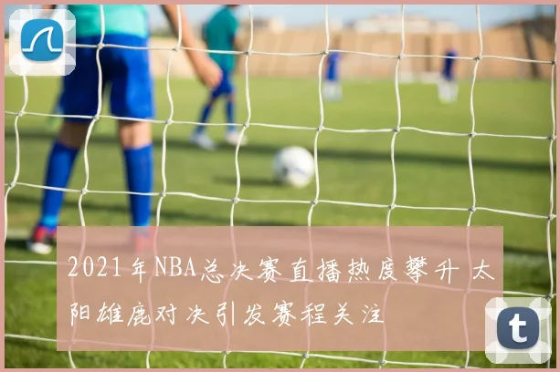 2021年NBA总决赛直播热度攀升 太阳雄鹿对决引发赛程关注