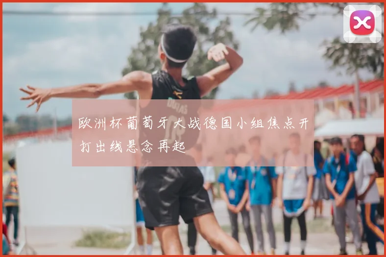 欧洲杯葡萄牙大战德国小组焦点开打出线悬念再起