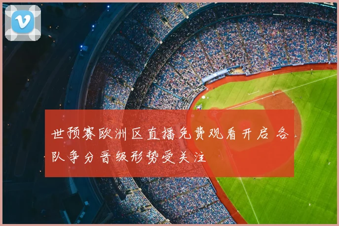 世预赛欧洲区直播免费观看开启 各队争分晋级形势受关注