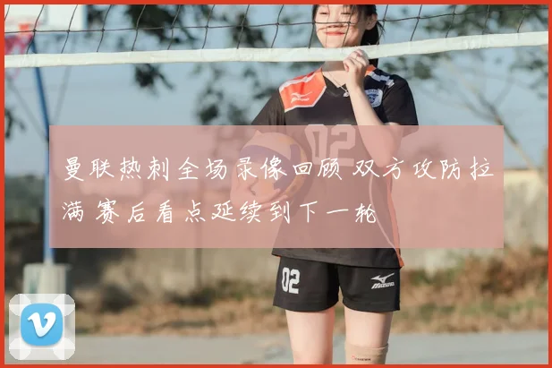 曼联热刺全场录像回顾 双方攻防拉满 赛后看点延续到下一轮