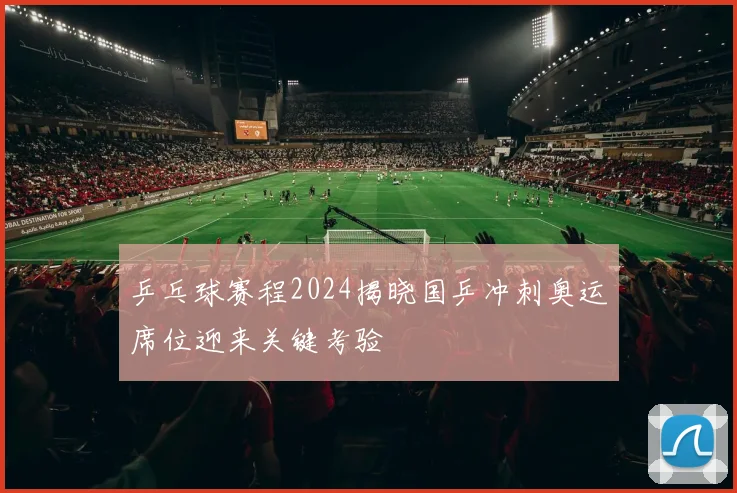乒乓球赛程2024揭晓国乒冲刺奥运席位迎来关键考验