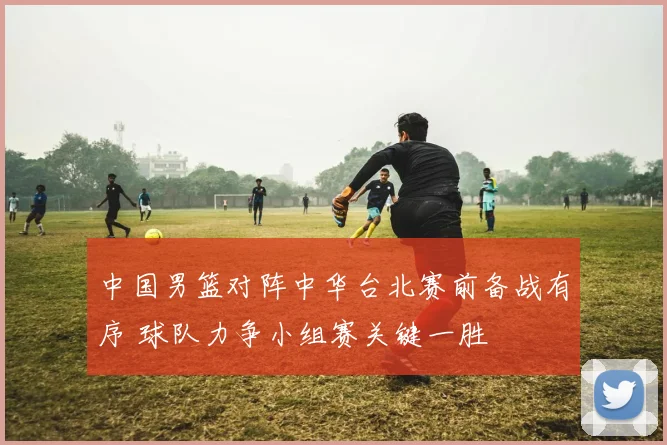 中国男篮对阵中华台北赛前备战有序 球队力争小组赛关键一胜