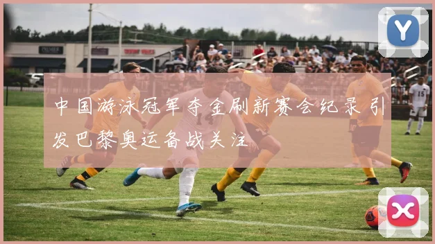 中国游泳冠军夺金刷新赛会纪录 引发巴黎奥运备战关注