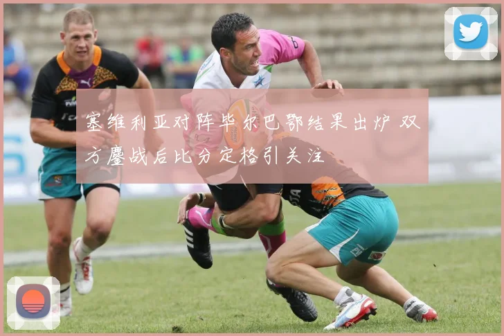 塞维利亚对阵毕尔巴鄂结果出炉 双方鏖战后比分定格引关注