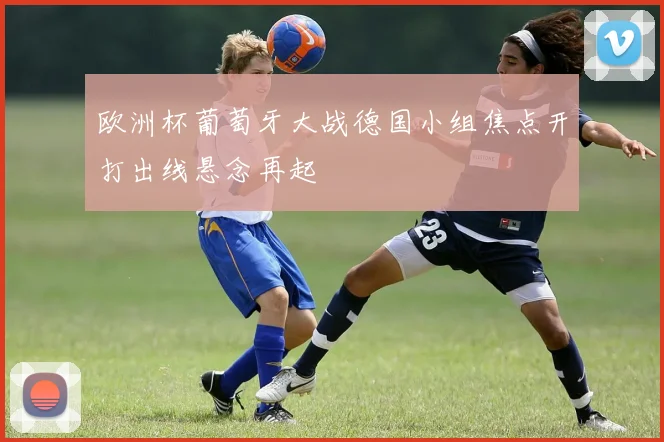 欧洲杯葡萄牙大战德国小组焦点开打出线悬念再起