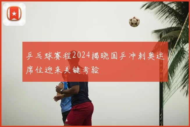 乒乓球赛程2024揭晓国乒冲刺奥运席位迎来关键考验